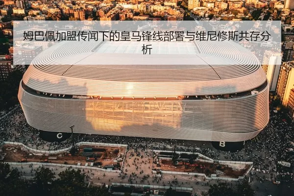 姆巴佩加盟传闻下的皇马锋线部署与维尼修斯共存分析
