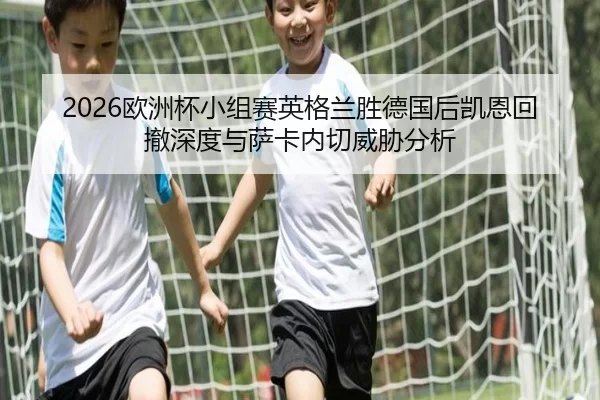 2026欧洲杯小组赛英格兰胜德国后凯恩回撤深度与萨卡内切威胁分析