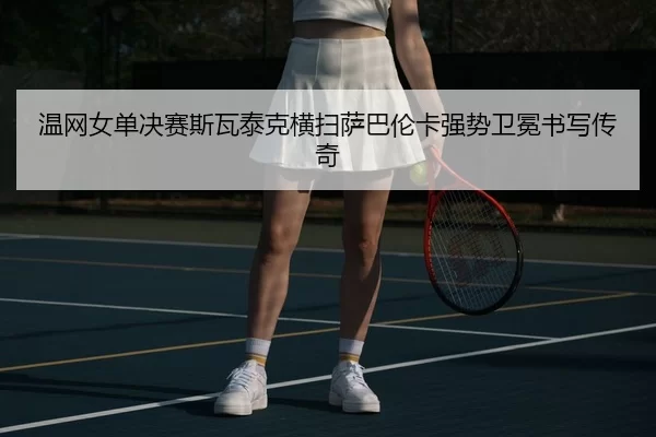 温网女单决赛斯瓦泰克横扫萨巴伦卡强势卫冕书写传奇